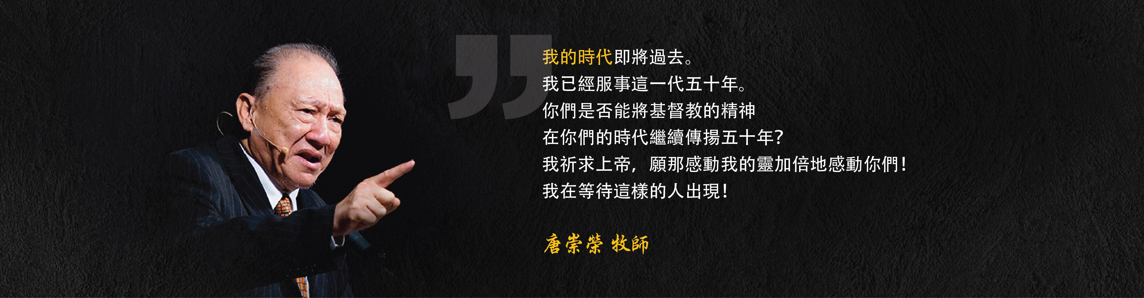 我的時代即將過去。我已經服事這一代五十年。你們是否能將基督教的精神在你們的時代繼續傳揚五十年？我祈求上帝，願那感動我的靈加倍地感動你們！我在等待這樣的人出現！唐崇榮 牧師